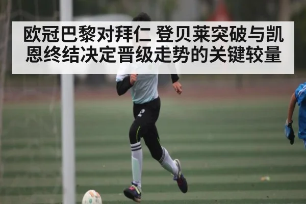 欧冠巴黎对拜仁 登贝莱突破与凯恩终结决定晋级走势的关键较量