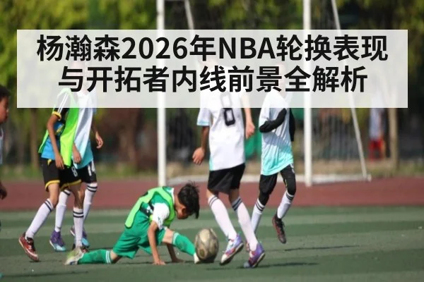 杨瀚森2026年NBA轮换表现与开拓者内线前景全解析