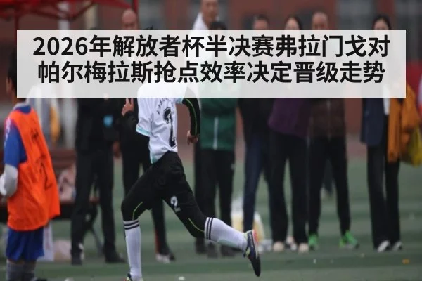 2026年解放者杯半决赛弗拉门戈对帕尔梅拉斯抢点效率决定晋级走势