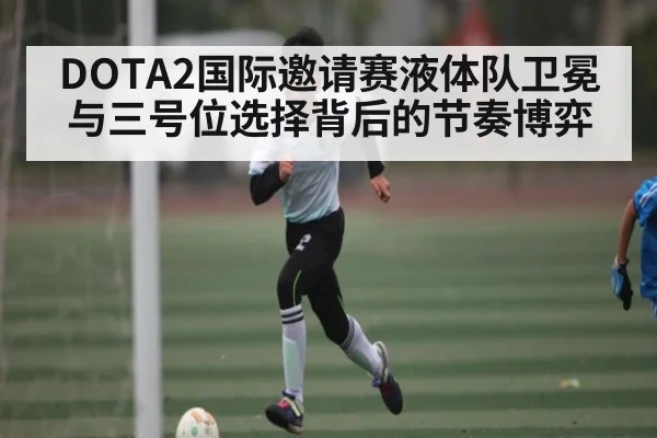DOTA2国际邀请赛液体队卫冕与三号位选择背后的节奏博弈