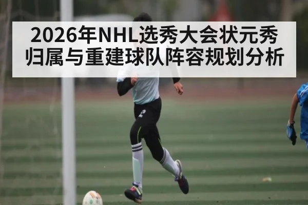 2026年NHL选秀大会状元秀归属与重建球队阵容规划分析
